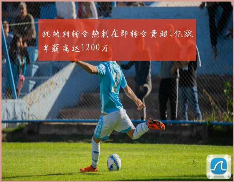 托纳利转会热刺在即转会费超1亿欧年薪高达1200万
