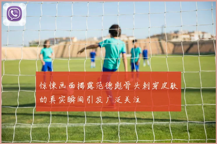 惊悚画面揭露范德彪骨头刺穿皮肤的真实瞬间引发广泛关注
