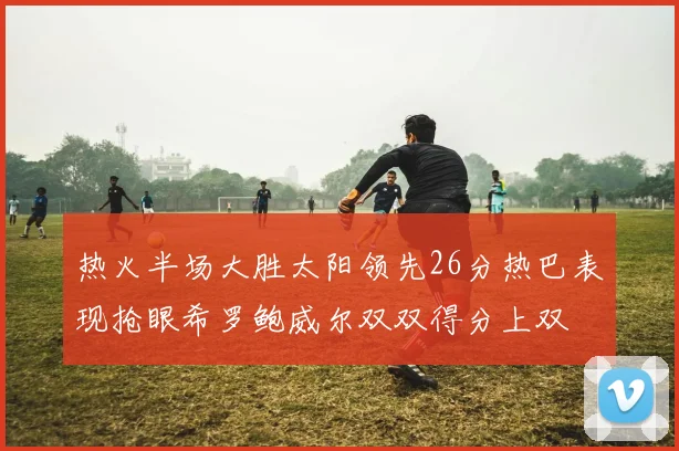 热火半场大胜太阳领先26分热巴表现抢眼希罗鲍威尔双双得分上双