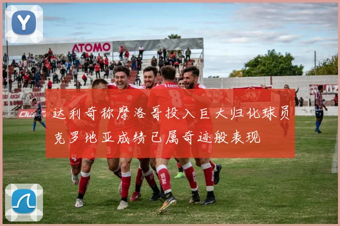 达利奇称摩洛哥投入巨大归化球员克罗地亚成绩已属奇迹般表现
