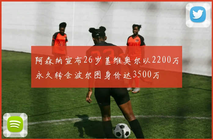 阿森纳宣布26岁基维奥尔以2200万永久转会波尔图身价达3500万
