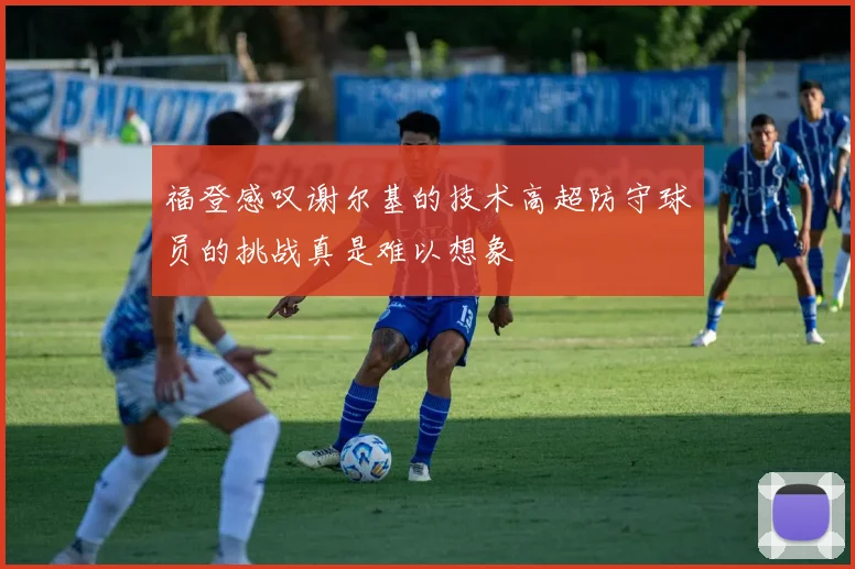 福登感叹谢尔基的技术高超防守球员的挑战真是难以想象