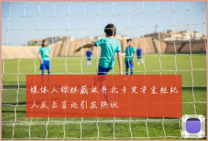 媒体人称林葳放弃北卡奖学金经纪人反击言论引发热议