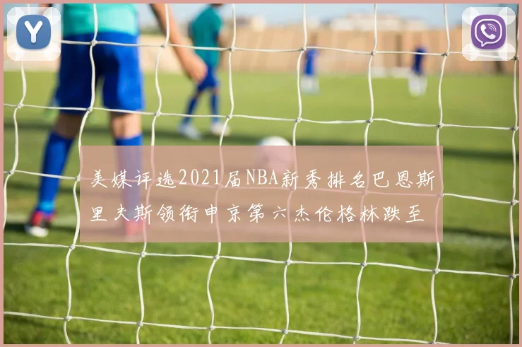美媒评选2021届NBA新秀排名巴恩斯里夫斯领衔申京第六杰伦格林跌至第九