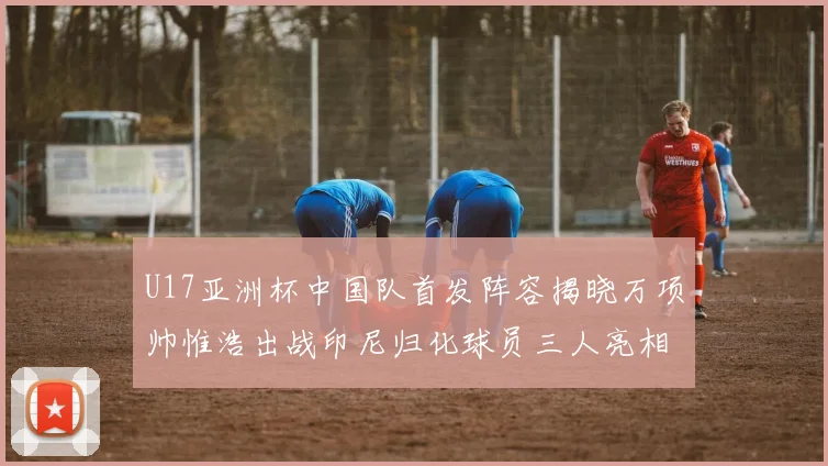 U17亚洲杯中国队首发阵容揭晓万项帅惟浩出战印尼归化球员三人亮相