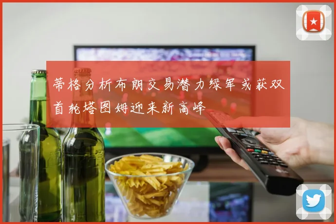 蒂格分析布朗交易潜力绿军或获双首轮塔图姆迎来新高峰