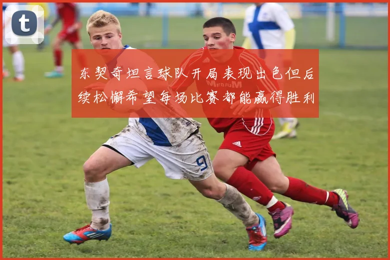 东契奇坦言球队开局表现出色但后续松懈希望每场比赛都能赢得胜利