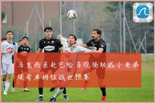 马克西亲赴巴哈马现场助威小老弟埃奇库姆征战世预赛