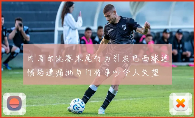 内马尔比赛末尾行为引发巴西球迷愤怒遭痛批与门将争吵令人失望