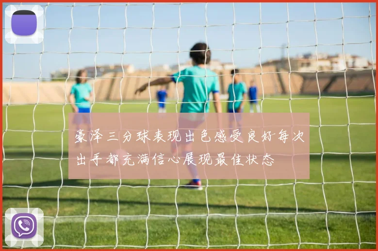 豪泽三分球表现出色感受良好每次出手都充满信心展现最佳状态