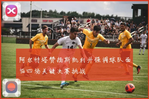 阿尔特塔赞扬斯凯利并强调球队面临四场关键决赛挑战