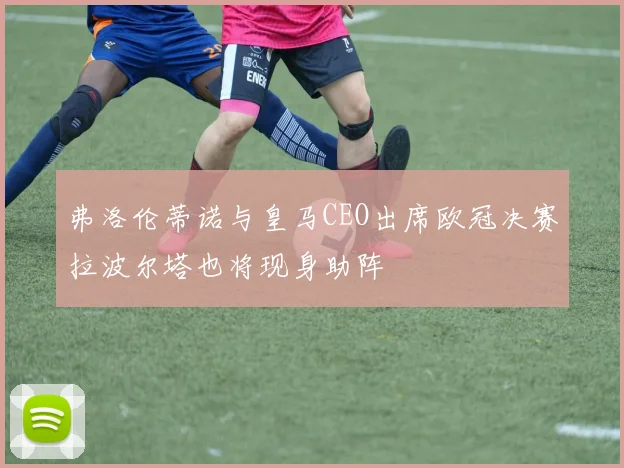弗洛伦蒂诺与皇马CEO出席欧冠决赛拉波尔塔也将现身助阵