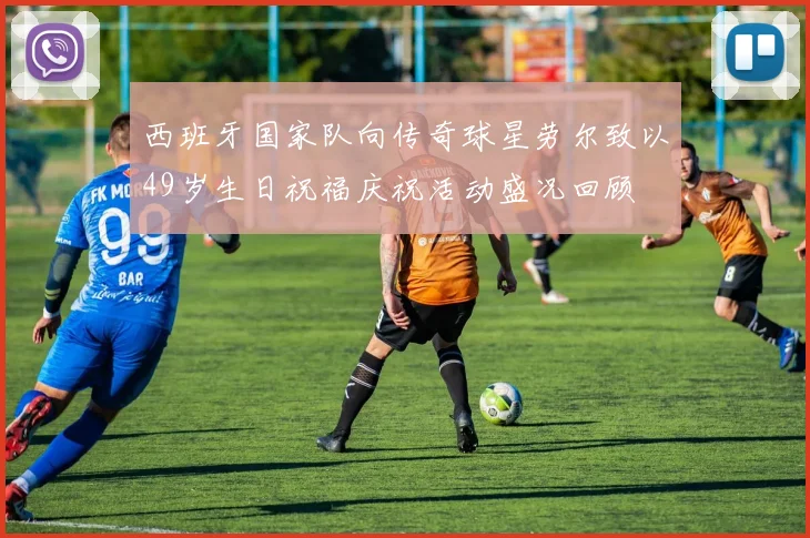 西班牙国家队向传奇球星劳尔致以49岁生日祝福庆祝活动盛况回顾