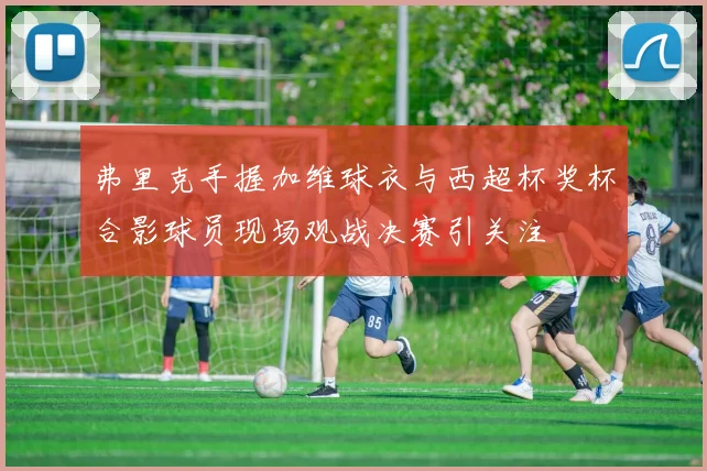 弗里克手握加维球衣与西超杯奖杯合影球员现场观战决赛引关注
