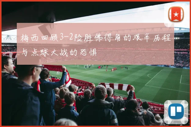 梅西回顾3-2险胜佛得角的艰辛历程与点球大战的恐惧