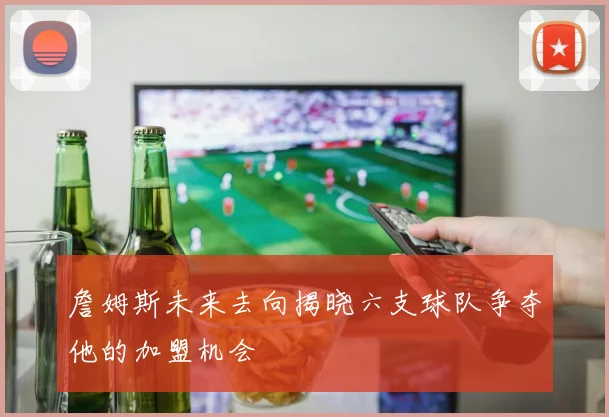 詹姆斯未来去向揭晓六支球队争夺他的加盟机会