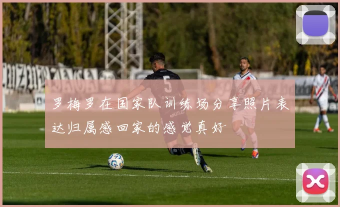 罗梅罗在国家队训练场分享照片表达归属感回家的感觉真好
