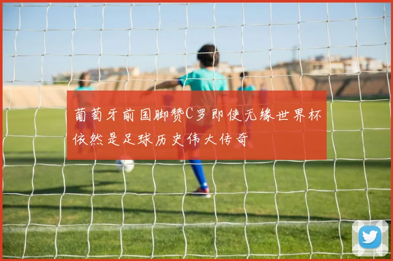 葡萄牙前国脚赞C罗即使无缘世界杯依然是足球历史伟大传奇