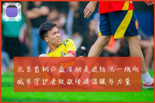 北京首钢公益活动走进防汛一线向城市守护者致敬传递温暖与力量