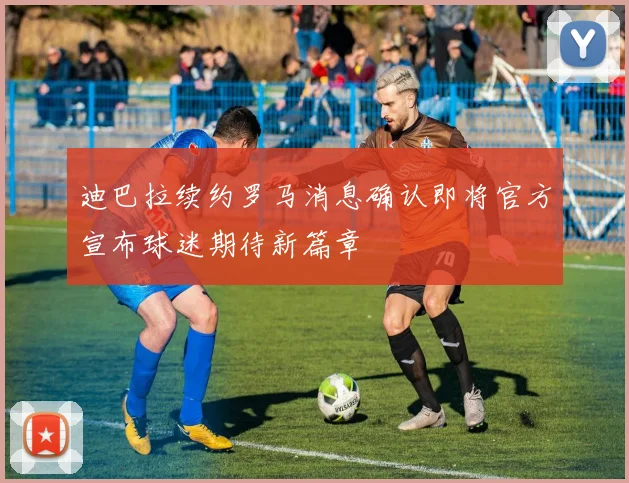迪巴拉续约罗马消息确认即将官方宣布球迷期待新篇章