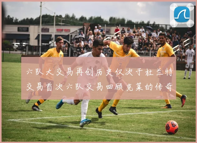 六队大交易再创历史仅次于杜兰特交易首次六队交易回顾克莱的传奇时刻