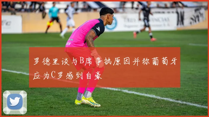 罗德里谈与B席争执原因并称葡萄牙应为C罗感到自豪