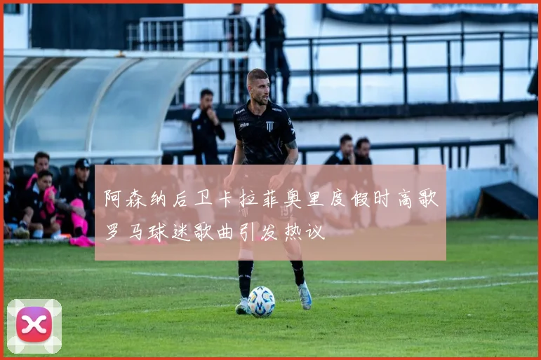 阿森纳后卫卡拉菲奥里度假时高歌罗马球迷歌曲引发热议