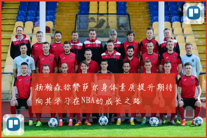 杨瀚森称赞萨尔身体素质提升期待向其学习在NBA的成长之路