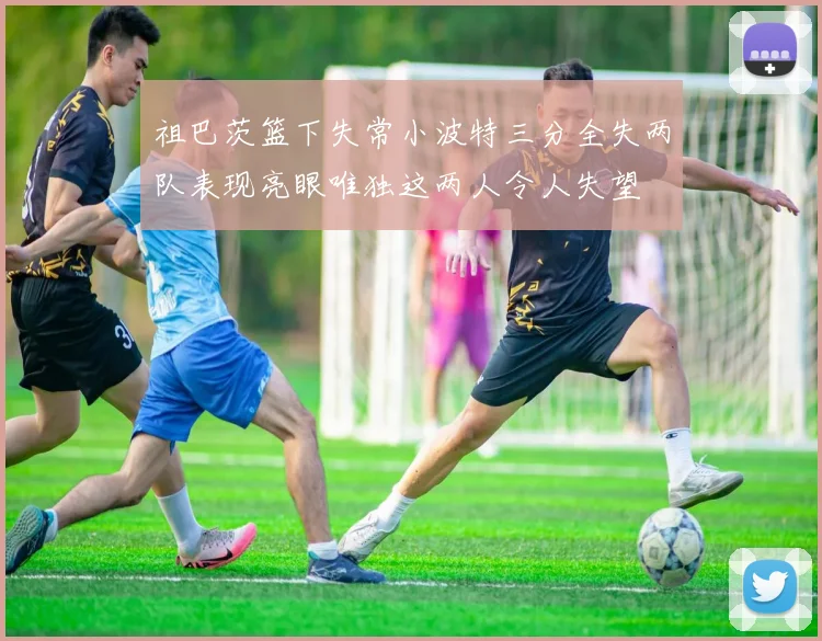 祖巴茨篮下失常小波特三分全失两队表现亮眼唯独这两人令人失望