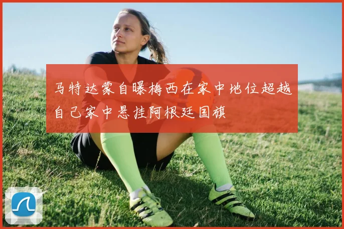 马特达蒙自曝梅西在家中地位超越自己家中悬挂阿根廷国旗
